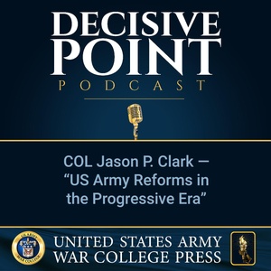 Decisive Point Podcast – Ep 2-10 – COL Jason P. Clark – “US Army Reforms in the Progressive Era”