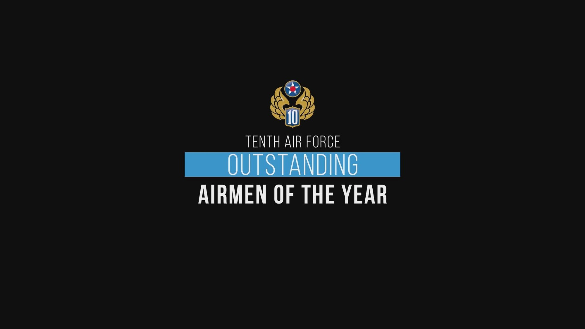 The Tenth Air Force Outstanding Airmen of the Year are:
Airman of the Year - SrA Myah M. Periman, 919th Special Operations Wing 
Non-Commisioned Officer (NCO) of the Year  – TSgt Brianne E. Kelleher 655th ISR Wing 
Senior NCO of the Year - MSgt Corry J. Yokley 944th Fighter Winig 
1st Sgt of the Year – SMSgt Sarah M.  Plueger 513th Air Control Group 
First Sergeants Council of the Year – 926th Wing
Good luck at the Air Force Reserve Command level!