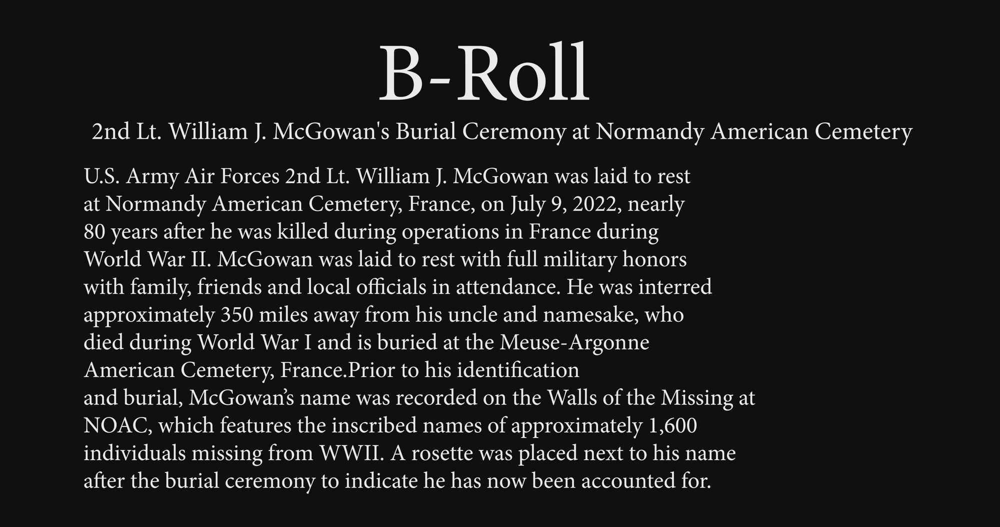 U.S. Army Air Forces 2nd Lt. William J. McGowan was laid to rest at Normandy American Cemetery, France, on July 9, 2022, nearly 80 years after he was killed during operations in France during World War II. McGowan was laid to rest with full military honors with family, friends and local officials in attendance. He was interred approximately 350 miles away from his uncle and namesake, who died during World War I and is buried at the Meuse-Argonne American Cemetery, France.<br />Prior to his identification and burial, McGowan’s name was recorded on the Walls of the Missing at NOAC, which features the inscribed names of approximately 1,600 individuals missing from WWII.