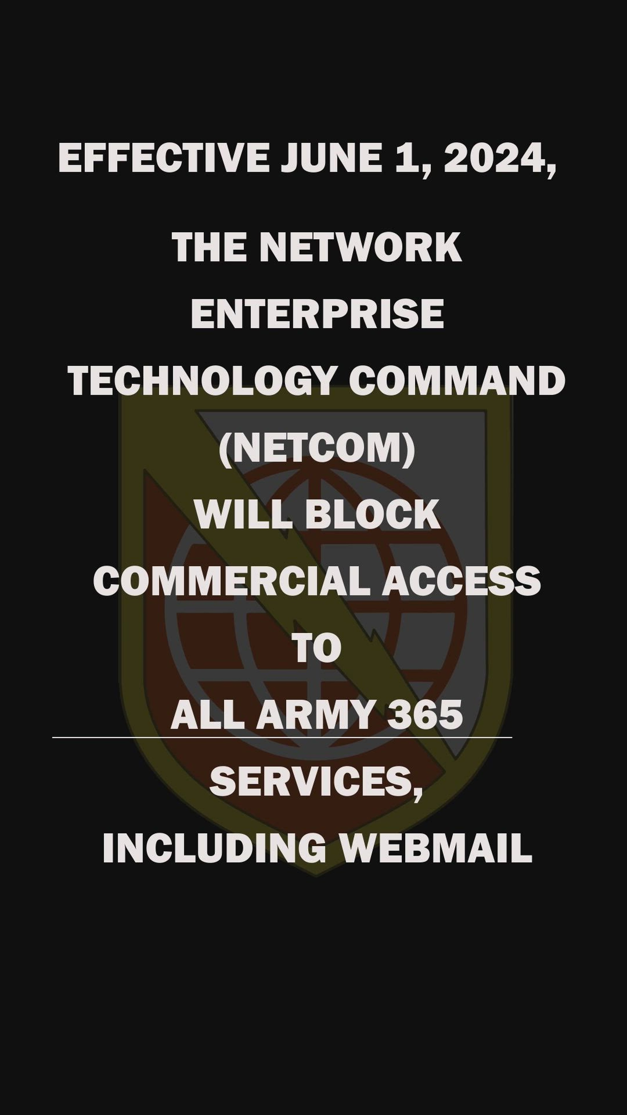 EFFECTIVE JUNE 1, 2024, THE NETWORK ENTERPRISE TECHNOLOGY COMMAND (NETCOM) WILL BEGIN BLOCKING ACCESS TO ALL ARMY 365 SERVICES, INCLUDING WEBMAIL.<br /><br />https://aka.ms/qoarmyavd<br /><br />https://www.dvidshub.net/news/470550/army-implements-enhanced-security-measures-army-data