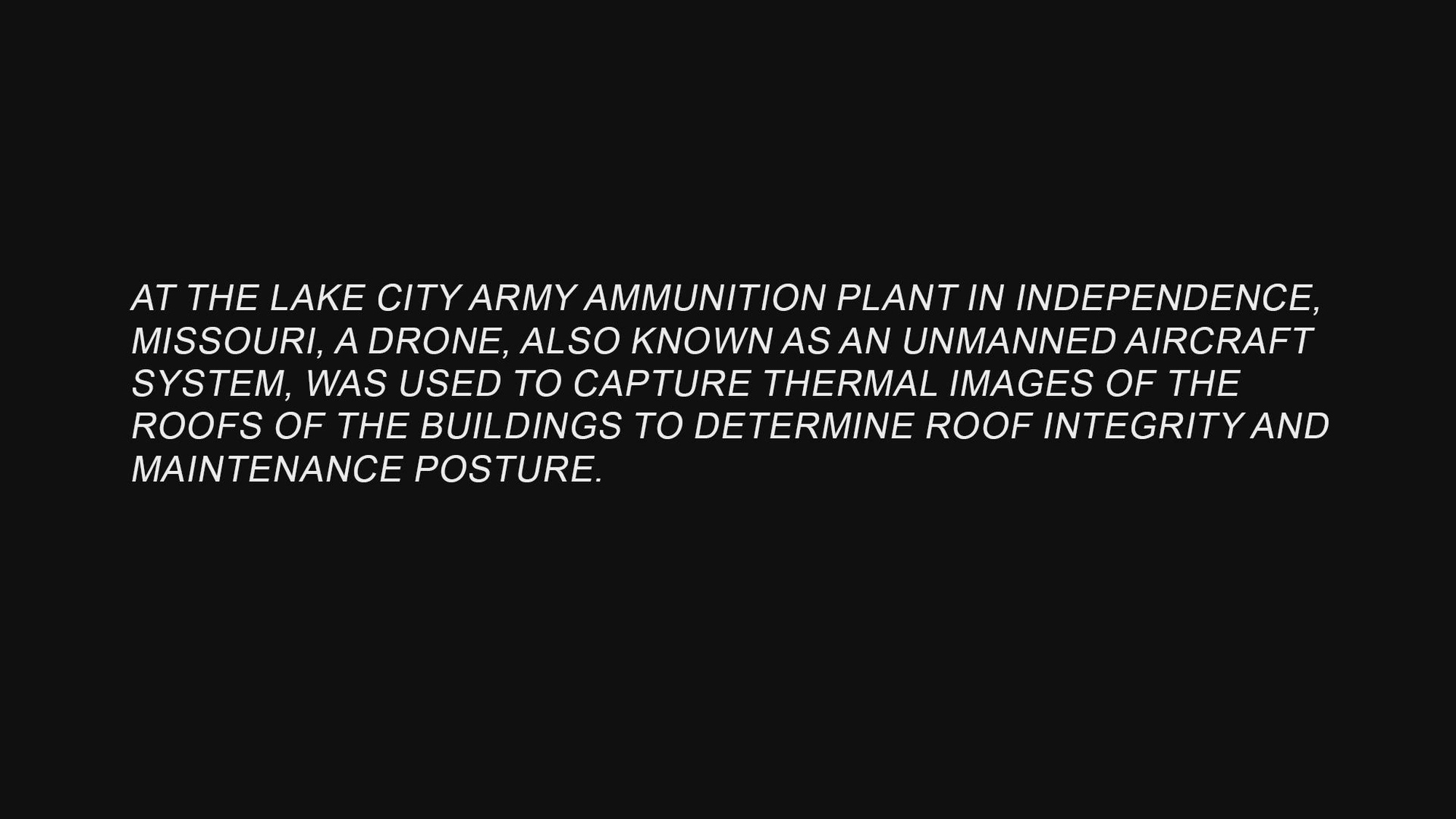 At the Lake City Army Ammunition Plant in Independence, Missouri, a drone, also known as an unmanned aircraft system, was used to capture thermal images of the roofs of the buildings to determine roof integrity and maintenance posture. LCAAP is a subordinate installation of JMC, which is headquartered at the Rock Island Arsenal in Illinois.